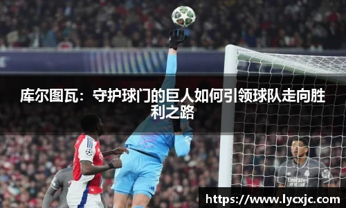 库尔图瓦：守护球门的巨人如何引领球队走向胜利之路